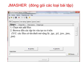 JMASHER (đóng gói các loại bài tập) 
Steps: 
1. Chọn nút add files 
2. Browse đến các tập tin vừa tạo ra ở trên 
(Y/C: các files có tên đuôi mở rộng là: .jqz, .jcl, .jcw, .jmx, 
.jmt) 
 