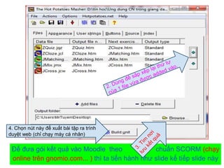 4. Chọn nút này để xuất bài tập ra trình 
duyệt web (chỉ chạy máy cá nhân) 
Để đưa gói kết quả vào Moodle theo chuẩn SCORM (chạy 
online trên gnomio.com... ) thì ta tiến hành như slide kế tiếp slide này 
 