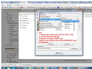 HD: 
1. Chọn menu action như hình vẽ (=Ctrl + F8) 
2. Tìm nơi định lưu kết quả 
3. Đặt tên cho tập tin (đuôi .zip) 
(Tập tin này sẽ được theo chuẩn SCORM để chạy 
trên Moodle….) 
 