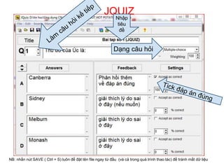 JQUIZ 
Nhập 
tiêu 
đề 
Dạng câu hỏi 
NB: nhấn nút SAVE ( Ctrl + S) luôn để đặt tên file ngay từ đầu (và cả trong quá trình thao tác) để tránh mất dữ liệu 
 