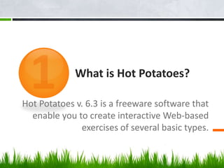 What is Hot Potatoes?
Hot Potatoes v. 6.3 is a freeware software that
enable you to create interactive Web-based
exercises of several basic types.
 