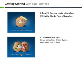 A Quiz made with JQuiz
(It can be Multiple Choice Type of
Exercise or True or False )
A Gap-Fill Exercise made with Jcloze
(Fill in the Blanks Type of Exercise)
Getting Started with Hot Potatoes
 