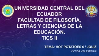 UNIVERSIDAD CENTRAL DEL
ECUADOR
FACULTAD DE FILOSOFÍA,
LETRAS Y CIENCIAS DE LA
EDUCACIÓN.
TICS II
TEMA: HOT POTATOES 6 / JQUIZ
VÍCTOR VELASTEGUI
 