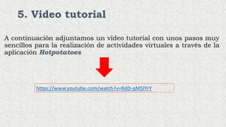 5. Video tutorial
A continuación adjuntamos un vídeo tutorial con unos pasos muy
sencillos para la realización de actividades virtuales a través de la
aplicación Hotpotatoes
https://www.youtube.com/watch?v=RdD-qM5lYrY
 