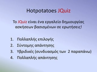 Hotpotatoes JQuiz
Το JQuiz είναι ένα εργαλείο δημιουργίας
ασκήσεων βασισμένων σε ερωτήσεις!
1. Πολλαπλής επιλογής
2. Σύντομης απάντησης
3. Υβριδικές (συνδυασμός των 2 παραπάνω)
4. Πολλαπλής απάντησης
 