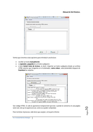 Manual de Hot Potatoes.
Por: Fernando Martínez Rodríguez
Página10
Vemos que tenemos estas opciones para introducir una lectura:
 escribir un texto manualmente
 o copiando y pegando de un texto cualquiera:
 o bien Incluir texto de lectura, es decir, importar un texto cualquiera desde un archivo
HTML externo que tengamos en el ordenador, como enlace, seleccionándolo después de
Examinar las carpetas.
Son código HTML. Es sólo la apariencia temporal del ejercicio; cuando lo convierta en una página
web real, esto ya no aparecerá así, como va a poder comprobar.
Para terminar el proceso, sólo tiene que aceptar, en la parte inferior.
 