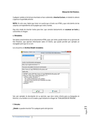 Manual de Hot Potatoes.
Por: Fernando Martínez Rodríguez
Página11
Cualquier cambio en la lectura insertada se hace volviendo a Insertar/Lectura, en donde le volverá
a aparecer la pantalla anterior.
NOTA: En este caso, habrá que tener en cuenta que el texto sea HTML y que está dentro de las
carpetas correspondientes de la página que estás creando.
Hay otro modo de insertar textos para leer, que consiste básicamente en escanear un texto y
convertirlo en imagen.
e. Metadatos
Son datos característicos de un documento HTML y que, por tanto, puede incluir en su ejercicio de
Hot Potatoes, que aportan información sobre el mismo, que puede percibir por ejemplo un
navegador pero que no se ven.
Los encuentra en Archivo/Añadir metadatos:
Son, por ejemplo, la descripción de su ejercicio, que sirve como criterio para su búsqueda en
Internet, o su nombre si es el creador y que incluiría en el lugar de "EVALUACION DE PRUEBA".
f. Vínculos
¿Dónde se pueden insertar? En cualquier parte del ejercicio
 