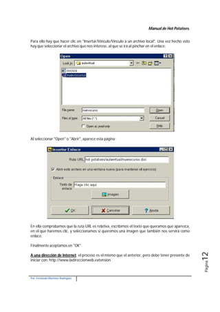 Manual de Hot Potatoes.
Por: Fernando Martínez Rodríguez
Página12
Para ello hay que hacer clic en "Insertar/Vínculo/Vínculo a un archivo local". Una vez hecho esto
hay que seleccionar el archivo que nos interese, al que se irá al pinchar en el enlace:
Al seleccionar "Open" o "Abrir", aparece esta página:
En ella comprobamos que la ruta URL es relativa, escribimos el texto que queramos que aparezca,
en el que haremos clic, y seleccionamos si queremos una imagen que también nos servirá como
enlace.
Finalmente aceptamos en "OK".
A una dirección de Internet: el proceso es el mismo que el anterior, pero debe tener presente de
iniciar con: http://www.ladireccionweb.extension.
 