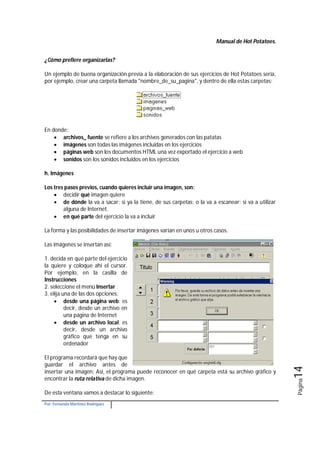 Manual de Hot Potatoes.
Por: Fernando Martínez Rodríguez
Página14
¿Cómo prefiere organizarlas?
Un ejemplo de buena organización previa a la elaboración de sus ejercicios de Hot Potatoes sería,
por ejemplo, crear una carpeta llamada "nombre_de_su_pagina", y dentro de ella estas carpetas:
En donde:
 archivos_ fuente se refiere a los archivos generados con las patatas
 imágenes son todas las imágenes incluidas en los ejercicios
 páginas web son los documentos HTML una vez exportado el ejercicio a web
 sonidos son los sonidos incluidos en los ejercicios
h. Imágenes
Los tres pasos previos, cuando quieres incluir una imagen, son:
 decidir qué imagen quiere
 de dónde la va a sacar: si ya la tiene, de sus carpetas; o la va a escanear; si va a utilizar
alguna de Internet.
 en qué parte del ejercicio la va a incluir
La forma y las posibilidades de insertar imágenes varían en unos u otros casos.
Las imágenes se insertan así:
1. decida en qué parte del ejercicio
la quiere y coloque ahí el cursor.
Por ejemplo, en la casilla de
Instrucciones
2. seleccione el menú Insertar
3. elija una de las dos opciones:
 desde una página web: es
decir, desde un archivo en
una página de Internet
 desde un archivo local: es
decir, desde un archivo
gráfico que tenga en su
ordenador
El programa recordará que hay que
guardar el archivo antes de
insertar una imagen: Así, el programa puede reconocer en qué carpeta está su archivo gráfico y
encontrar la ruta relativa de dicha imagen.
De esta ventana vamos a destacar lo siguiente:
 