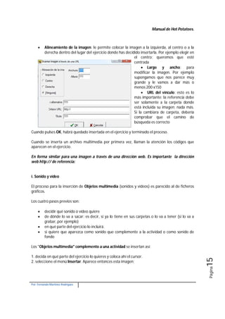 Manual de Hot Potatoes.
Por: Fernando Martínez Rodríguez
Página15
 Alineamiento de la imagen: le permite colocar la imagen a la izquierda, al centro o a la
derecha dentro del lugar del ejercicio donde has decidido insertarla. Por ejemplo elegir en
el centro; queremos que esté
centrada
 Largo y ancho: para
modificar la imagen. Por ejemplo
supongamos que nos parece muy
grande y le vamos a dar más o
menos 200 x150
 URL del vínculo: esto es lo
más importante: la referencia debe
ser solamente a la carpeta donde
está incluida su imagen; nada más.
Si la cambiara de carpeta, debería
comprobar que el camino de
búsqueda es correcto
Cuando pulses OK, habrá quedado insertada en el ejercicio y terminado el proceso.
Cuando se inserta un archivo multimedia por primera vez, llaman la atención los códigos que
aparecen en el ejercicio.
En forma similar para una imagen a través de una dirección web. Es importante la dirección
web http:// de referencia:
i. Sonido y vídeo
El proceso para la inserción de Objetos multimedia (sonidos y vídeos) es parecido al de ficheros
gráficos.
Los cuatro pasos previos son:
 decidir qué sonido o vídeo quiere
 de dónde lo va a sacar: es decir, si ya lo tiene en sus carpetas o lo va a tener (si lo va a
grabar, por ejemplo)
 en qué parte del ejercicio lo incluirá.
 si quiere que aparezca como sonido que complemente a la actividad o como sonido de
fondo
Los "Objetos multimedia" complemento a una actividad se insertan así:
1. decida en qué parte del ejercicio lo quieres y coloca ahí el cursor.
2. seleccione el menú Insertar. Aparece entonces esta imagen:
 