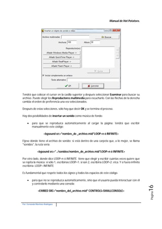 Manual de Hot Potatoes.
Por: Fernando Martínez Rodríguez
Página16
Tendrá que colocar el cursor en la casilla superior y después seleccionar Examinar para buscar su
archivo. Puede elegir los Reproductores multimedia para escucharlo. Con las flechas de la derecha
cambia el orden de preferencia una vez seleccionados.
Después de estas selecciones, sólo hay que decir OK y se termina el proceso.
Hay dos posibilidades de insertar un sonido como música de fondo:
 para que se reproduzca automáticamente al cargar la página: tendrá que escribir
manualmente este código:
<bgsound src="nombre_de _archivo.mid"LOOP=n ó INFINITE>
Fíjese dónde tiene el archivo de sonido; si está dentro de una carpeta que, a lo mejor, se llama
"sonidos", la ruta sería:
<bgsound src="../sonidos/nombre_de_archivo.mid"LOOP=n ó INFINITE>
Por otro lado, donde dice LOOP=n ó INFINITE tiene que elegir y escribir cuántas veces quiere que
se repita la música: si sólo 1, escribirías LOOP=1; si son 2, escribiría LOOP=2; etca. Y si fuera infinito
escribiría: LOOP= INFINITE
Es fundamental que respete todos los signos y todos los espacios de este código.
 para que no se reproduzca automáticamente, sino que el usuario pueda interactuar con él
y controlarlo mediante una consola:
<EMBED SRC="nombre_del_archivo.mid" CONTROLS=SMALLCONSOLE>
 