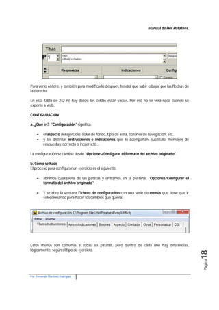 Manual de Hot Potatoes.
Por: Fernando Martínez Rodríguez
Página18
Para verlo entero, y también para modificarlo después, tendrá que subir o bajar por las flechas de
la derecha.
En esta tabla de 2x2 no hay datos: las celdas están vacías. Por eso no se verá nada cuando se
exporte a web:
CONFIGURACIÓN
a. ¿Qué es? "Configuración" significa:
 el aspecto del ejercicio: color de fondo, tipo de letra, botones de navegación, etc.
 y las distintas instrucciones e indicaciones que lo acompañan: subtítulo, mensajes de
respuestas, correcto o incorrecto...
La configuración se cambia desde "Opciones/Configurar el formato del archivo originado".
b. Cómo se hace
El proceso para configurar un ejercicio es el siguiente:
 abrimos cualquiera de las patatas y entramos en la pestaña: "Opciones/Configurar el
formato del archivo originado"
 Y se abre la ventana Fichero de configuración con una serie de menús que tiene que ir
seleccionando para hacer los cambios que quiera:
Estos menús son comunes a todas las patatas, pero dentro de cada uno hay diferencias,
lógicamente, según el tipo de ejercicio.
 
