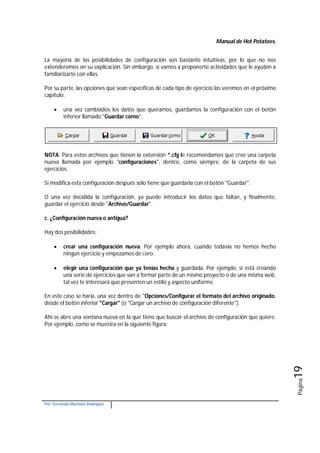 Manual de Hot Potatoes.
Por: Fernando Martínez Rodríguez
Página19
La mayoría de las posibilidades de configuración son bastante intuitivas, por lo que no nos
extenderemos en su explicación. Sin embargo, sí vamos a proponerte actividades que le ayuden a
familiarizarte con ellas.
Por su parte, las opciones que sean específicas de cada tipo de ejercicio las veremos en el próximo
capítulo.
 una vez cambiados los datos que queramos, guardamos la configuración con el botón
inferior llamado "Guardar como":
NOTA: Para estos archivos que tienen la extensión *.cfg le recomendamos que cree una carpeta
nueva llamada por ejemplo "configuraciones", dentro, como siempre, de la carpeta de sus
ejercicios.
Si modifica esta configuración después sólo tiene que guardarla con el botón "Guardar".
O una vez decidida la configuración, ya puede introducir los datos que faltan, y finalmente,
guardar el ejercicio desde "Archivo/Guardar".
c. ¿Configuración nueva o antigua?
Hay dos posibilidades:
 crear una configuración nueva. Por ejemplo ahora, cuando todavía no hemos hecho
ningún ejercicio y empezamos de cero.
 elegir una configuración que ya tenías hecha y guardada. Por ejemplo, si está creando
una serie de ejercicios que van a formar parte de un mismo proyecto o de una misma web,
tal vez te interesará que presenten un estilo y aspecto uniforme.
En este caso se haría, una vez dentro de "Opciones/Configurar el formato del archivo originado,
desde el botón inferior "Cargar" (o "Cargar un archivo de configuración diferente").
Ahí se abre una ventana nueva en la que tiene que buscar el archivo de configuración que quiere.
Por ejemplo, como se muestra en la siguiente figura:
 