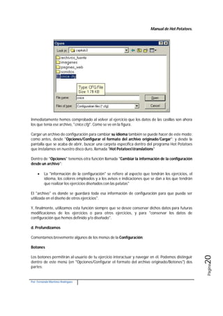 Manual de Hot Potatoes.
Por: Fernando Martínez Rodríguez
Página20
Inmediatamente hemos comprobado al volver al ejercicio que los datos de las casillas son ahora
los que tenía ese archivo, "cnice.cfg". Como se ve en la figura.
Cargar un archivo de configuración para cambiar su idioma también se puede hacer de este modo:
como antes, desde "Opciones/Configurar el formato del archivo originado/Cargar"; y desde la
pantalla que se acaba de abrir, buscar una carpeta específica dentro del programa Hot Potatoes
que instalamos en nuestro disco duro, llamada "Hot Potatoestranslations"
Dentro de "Opciones" tenemos otra función llamada "Cambiar la información de la configuración
desde un archivo":
 La "información de la configuración" se refiere al aspecto que tendrán los ejercicios, el
idioma, los colores empleados y a los avisos e indicaciones que se dan a los que tendrán
que realizar los ejercicios diseñados con las patatas"
El "archivo" es donde se guardará toda esa información de configuración para que pueda ser
utilizada en el diseño de otros ejercicios".
Y, finalmente, utilizamos esta función siempre que se desee conservar dichos datos para futuras
modificaciones de los ejercicios o para otros ejercicios, y para "conservar los datos de
configuración que hemos definido y/o diseñado".
d. Profundizamos
Comentamos brevemente algunos de los menús de la Configuración:
Botones
Los botones permitirán al usuario de tu ejercicio interactuar y navegar en él. Podemos distinguir
dentro de este menú (en "Opciones/Configurar el formato del archivo originado/Botones") dos
partes:
 