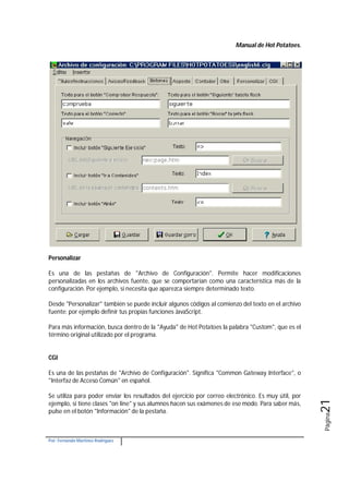 Manual de Hot Potatoes.
Por: Fernando Martínez Rodríguez
Página21
Personalizar
Es una de las pestañas de "Archivo de Configuración". Permite hacer modificaciones
personalizadas en los archivos fuente, que se comportarían como una característica más de la
configuración. Por ejemplo, si necesita que aparezca siempre determinado texto.
Desde "Personalizar" también se puede incluir algunos códigos al comienzo del texto en el archivo
fuente: por ejemplo definir tus propias funciones JavaScript.
Para más información, busca dentro de la "Ayuda" de Hot Potatoes la palabra "Custom", que es el
término original utilizado por el programa.
CGI
Es una de las pestañas de "Archivo de Configuración". Significa "Common Gateway Interface", o
"Interfaz de Acceso Común" en español.
Se utiliza para poder enviar los resultados del ejercicio por correo electrónico. Es muy útil, por
ejemplo, si tiene clases "on line" y sus alumnos hacen sus exámenes de ese modo. Para saber más,
pulse en el botón "Información" de la pestaña.
 