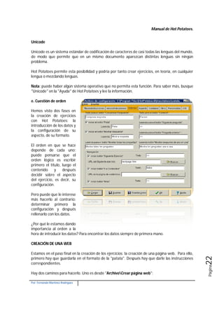 Manual de Hot Potatoes.
Por: Fernando Martínez Rodríguez
Página22
Unicode
Unicode es un sistema estándar de codificación de caracteres de casi todas las lenguas del mundo,
de modo que permite que en un mismo documento aparezcan distintas lenguas sin ningún
problema.
Hot Potatoes permite esta posibilidad y podría por tanto crear ejercicios, en teoría, en cualquier
lengua o mezclando lenguas.
Nota: puede haber algún sistema operativo que no permita esta función. Para saber más, busque
"Unicode" en la "Ayuda" de Hot Potatoes y lee la información.
e. Cuestión de orden
Hemos visto dos fases en
la creación de ejercicios
con Hot Potatoes: la
introducción de los datos y
la configuración de su
aspecto, de su formato.
El orden en que se hace
depende de cada uno:
puede pensarse que el
orden lógico es escribir
primero el título, luego el
contenido y después
decidir sobre el aspecto
del ejercicio, es decir, su
configuración.
Pero puede que le interese
más hacerlo al contrario:
determinar primero la
configuración y después
rellenarlo con los datos.
¿Por qué le estamos dando
importancia al orden a la
hora de introducir los datos? Para encontrar los datos siempre de primera mano.
CREACIÓN DE UNA WEB
Estamos en el paso final en la creación de los ejercicios: la creación de una página web. Para ello,
primero hay que guardarla en el formato de la "patata". Después hay que darle las instrucciones
correspondientes.
Hay dos caminos para hacerlo. Uno es desde "ArchivoCrear página web":
 