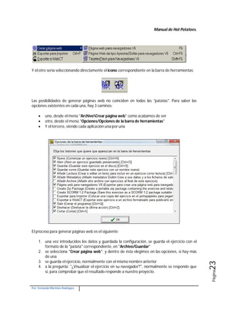 Manual de Hot Potatoes.
Por: Fernando Martínez Rodríguez
Página23
Y el otro sería seleccionando directamente el icono correspondiente en la barra de herramientas:
Las posibilidades de generar páginas web no coinciden en todas las "patatas". Para saber las
opciones existentes en cada una, hay 3 caminos:
 uno, desde el menú "ArchivoCrear página web" como acabamos de ver
 otro, desde el menú "Opciones/Opciones de la barra de herramientas"
 Y el tercero, viendo cada aplicación una por una
El proceso para generar páginas web es el siguiente:
1. una vez introducidos los datos y guardada la configuración, se guarda el ejercicio con el
formato de la "patata" correspondiente, en "Archivo/Guardar"
2. se selecciona "Crear página web"; y dentro de ésta elegimos en las opciones, si hay más
de una
3. se guarda el ejercicio, normalmente con el mismo nombre anterior
4. a la pregunta: "¿Visualizar el ejercicio en su navegador?", normalmente se responde que
sí, para comprobar que el resultado responde a nuestro proyecto.
 