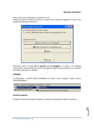 Manual de Hot Potatoes.
Por: Fernando Martínez Rodríguez
Página24
Ahora, el ejercicio está listo para ser enviado a la red.
Después de poner el nombre al archivo, nos aparecerá un cuadro de diálogo en el que se nos
preguntará lo que queremos hacer:
Pulsaremos sobre el botón Ver el ejercicio en mi navegador y, si todo se ha realizado
correctamente, deberá arrancarse nuestro navegador de páginas web y podremos ver el ejercicio
terminado y listo para ser realizado.
Modalidad
En Hotpotatoes se puede elegir la Modalidad con la que se desea trabajar; la figura muestra
dichas posibilidades.
Gestionar preguntas
De igual forma permite barajar las preguntas y realizar otras operaciones útiles en ocasiones:
 