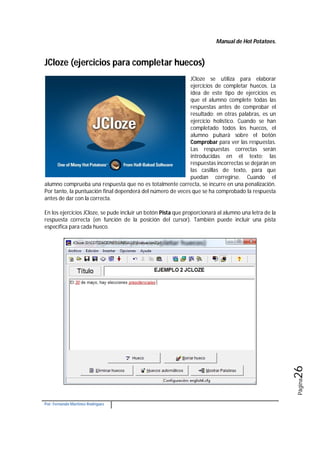 Manual de Hot Potatoes.
Por: Fernando Martínez Rodríguez
Página26
JCloze (ejercicios para completar huecos)
JCloze se utiliza para elaborar
ejercicios de completar huecos. La
idea de este tipo de ejercicios es
que el alumno complete todas las
respuestas antes de comprobar el
resultado; en otras palabras, es un
ejercicio holístico. Cuando se han
completado todos los huecos, el
alumno pulsará sobre el botón
Comprobar para ver las respuestas.
Las respuestas correctas serán
introducidas en el texto; las
respuestas incorrectas se dejarán en
las casillas de texto, para que
puedan corregirse. Cuando el
alumno comprueba una respuesta que no es totalmente correcta, se incurre en una penalización.
Por tanto, la puntuación final dependerá del número de veces que se ha comprobado la respuesta
antes de dar con la correcta.
En los ejercicios JCloze, se pude incluir un botón Pista que proporcionará al alumno una letra de la
respuesta correcta (en función de la posición del cursor). También puede incluir una pista
específica para cada hueco.
 