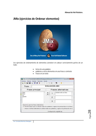 Manual de Hot Potatoes.
Por: Fernando Martínez Rodríguez
Página28
JMix (ejercicios de Ordenar elementos)
Los ejercicios de ordenamiento de elementos consisten en colocar correctamente partes de un
todo:
 letras de una palabra
 palabras u otros elementos en una frase o contexto
 frases en un texto
 