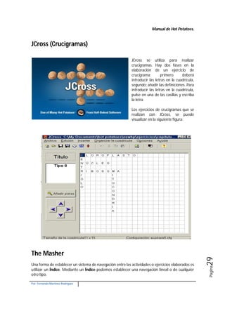 Manual de Hot Potatoes.
Por: Fernando Martínez Rodríguez
Página29
JCross (Crucigramas)
JCross se utiliza para realizar
crucigramas. Hay dos fases en la
elaboración de un ejercicio de
crucigrama; primero deberá
introducir las letras en la cuadrícula,
segundo: añadir las definiciones. Para
introducir las letras en la cuadrícula,
pulse en una de las casillas y escriba
la letra
Los ejercicios de crucigramas que se
realizan con JCross, se puede
visualizar en la siguiente figura:
The Masher
Una forma de establecer un sistema de navegación entre las actividades o ejercicios elaborados es
utilizar un Índice. Mediante un Índice podemos establecer una navegación lineal o de cualquier
otro tipo.
 
