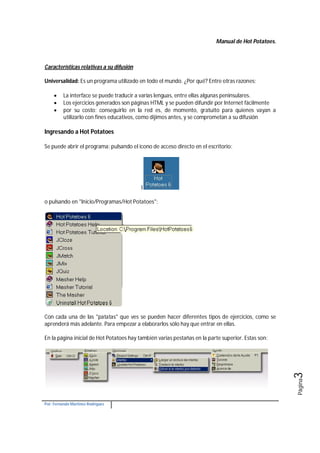 Manual de Hot Potatoes.
Por: Fernando Martínez Rodríguez
Página3
Características relativas a su difusión
Universalidad: Es un programa utilizado en todo el mundo. ¿Por qué? Entre otras razones:
 La interface se puede traducir a varias lenguas, entre ellas algunas peninsulares.
 Los ejercicios generados son páginas HTML y se pueden difundir por Internet fácilmente
 por su costo: conseguirlo en la red es, de momento, gratuito para quienes vayan a
utilizarlo con fines educativos, como dijimos antes, y se comprometan a su difusión
Ingresando a Hot Potatoes
Se puede abrir el programa: pulsando el icono de acceso directo en el escritorio:
l
o pulsando en "Inicio/Programas/Hot Potatoes":
Con cada una de las "patatas" que ves se pueden hacer diferentes tipos de ejercicios, como se
aprenderá más adelante. Para empezar a elaborarlos sólo hay que entrar en ellas.
En la página inicial de Hot Potatoes hay también varias pestañas en la parte superior. Estas son:
 
