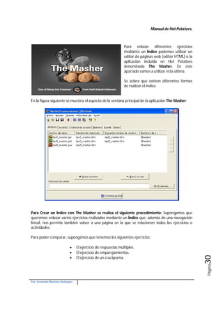 Manual de Hot Potatoes.
Por: Fernando Martínez Rodríguez
Página30
Para enlazar diferentes ejercicios
mediante un Índice podemos utilizar un
editor de páginas web (editor HTML) o la
aplicación incluida en Hot Potatoes
denominada The Masher. En este
apartado vamos a utilizar esta última.
Se aclara que existen diferentes formas
de realizar el índice.
En la figura siguiente se muestra el aspecto de la ventana principal de la aplicación The Masher:
Para Crear un Índice con The Masher se realiza el siguiente procedimiento: Supongamos que
queremos enlazar varios ejercicios realizados mediante un Índice que, además de una navegación
lineal, nos permita también volver a una página en la que se relacionen todos los ejercicios o
actividades.
Para poder comparar, supongamos que tenemos los siguientes ejercicios:
 El ejercicio de respuestas múltiples.
 El ejercicio de emparejamientos.
 El ejercicio de un crucigrama.
 