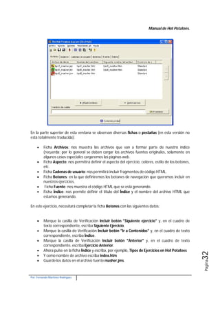 Manual de Hot Potatoes.
Por: Fernando Martínez Rodríguez
Página32
En la parte superior de esta ventana se observan diversas fichas o pestañas (en esta versión no
está totalmente traducida):
 Ficha Archivos: nos muestra los archivos que van a formar parte de nuestro índice
(recuerda: por lo general se deben cargar los archivos fuentes originales, solamente en
algunos casos especiales cargaremos las páginas web.
 Ficha Aspecto: nos permitirá definir el aspecto del ejercicio, colores, estilo de los botones,
etc.
 Ficha Cadenas de usuario: nos permitirá incluir fragmentos de código HTML.
 Ficha Botones: en la que definiremos los botones de navegación que queremos incluir en
nuestros ejercicios.
 Ficha Fuente: nos muestra el código HTML que se está generando.
 Ficha Índice: nos permite definir el título del Índice y el nombre del archivo HTML que
estamos generando.
En este ejercicio, necesitará completar la ficha Botones con los siguientes datos:
 Marque la casilla de Verificación Incluir botón "Siguiente ejercicio" y, en el cuadro de
texto correspondiente, escriba Siguiente Ejercicio.
 Marque la casilla de Verificación Incluir botón "Ir a Contenidos" y, en el cuadro de texto
correspondiente, escriba Índice.
 Marque la casilla de Verificación Incluir botón "Anterior" y, en el cuadro de texto
correspondiente, escriba Ejercicio Anterior.
 Ahora pulse en la ficha Índice y escriba, por ejemplo, Tipos de Ejercicios en Hot Potatoes
 Y como nombre de archivo escriba index.htm
 Guarde los datos en el archivo fuente masher.jms.
 
