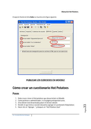 Manual de Hot Potatoes.
Por: Fernando Martínez Rodríguez
Página33
El aspecto final de la ficha Índice se muestra en la figura siguiente:
PUBLICAR LOS EJERCICIOS EN MOODLE
Cómo crear un cuestionario Hot Potatoes
Pasos
1. Debe crear o tener el Hot potatoes que desea incluir en Moodle
2. Como profesor o administrador, ir a la página principal del curso.
3. Si la edición está desactivada pulsar en Activar edición.
4. Decidir en qué tema o sección deseamos agregar el cuestionario Hotpotatoes
5. Hacer clic en "Agregar.." y después en "Hot Potatoes Quiz"
 