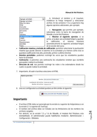 Manual de Hot Potatoes.
Por: Fernando Martínez Rodríguez
Página34
6. Introducir el nombre y el resumen,
establecer la franja temporal y seleccionar
archivo. En las versiones 1.5.x y superiores hay
algunas opciones adicionales, por ejemplo:
 Navegación, que permite, por ejemplo,
seleccionar entre la barra de navegación de
Moodle o la de Hot Potatoes.
 Mostrar el siguiente ejercicio: si se
activa, al acabar una actividad hotpot y guardar
la calificación, el sistema mostrará
automáticamente la siguiente actividad hotpot
de la sección del curso.
 Calificación máxima y método de calificación: permiten seleccionar la puntuación
máxima que puede obtener el alumno en la actividad y la manera cómo ésta se
guardará (calificación más alta, promedio, primer o último intento).
 Intentos permitidos: podemos restringir las veces que los estudiantes pueden
hacer la actividad.
 Contraseña: si ponemos una contraseña los estudiantes tendrán que escribirla
para poder realizar la actividad.
 Dirección de red: nos permite restringir las redes o los ordenadores desde los
cuales se puede realizar la actividad.
7. Importante: Al subir el archivo seleccione el HTML.
8. Una vez configurada la actividad quedará un link similar al siguiente:
Importante
 El archivo HTML debe ser generado por la versión 6 o superior de Hotpotatoes o en
la versión 2.1 o superior de TextToys.
 El nombre del archivo debe ser tratado con las limitaciones de los nombres los
archivos cargados.
 Por defecto, en la versión 1.5 y 1.6 de Moodle, el módulo Hot Potatoes esta
deshabilitado. El administrador puede habilitarlos mediante: Administración >
Configuración > Módulos
 