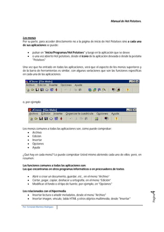 Manual de Hot Potatoes.
Por: Fernando Martínez Rodríguez
Página4
Los menús
Por su parte, para acceder directamente no a la página de inicio de Hot Potatoes sino a cada una
de sus aplicaciones se puede:
 pulsar en "Inicio/Programas/Hot Potatoes" y luego en la aplicación que se desee
 o una vez abierto Hot potatoes, desde el icono de la aplicación deseada o desde la pestaña
"Potatoes"
Una vez que ha entrado en todas las aplicaciones, verá que el aspecto de los menús superiores y
de la barra de herramientas es similar, con algunas variaciones que son las funciones específicas
en cada una de las aplicaciones:
o, por ejemplo:
Los menús comunes a todas las aplicaciones son, como puede comprobar:
 Archivo
 Edición
 Insertar
 Opciones
 Ayuda
¿Qué hay en cada menú? Lo puede comprobar Usted mismo abriendo cada uno de ellos; pero, en
resumen:
Las funciones comunes a todas las aplicaciones son:
Las que encontrarías en otros programas informáticos o en procesadores de textos
 Abrir o crear un documento, guardar, etc., en el menú “Archivo”
 Cortar, pegar, copiar, deshacer u ortografía, en el menú “Edición”
 Modificar el fondo o el tipo de fuente, por ejemplo, en "Opciones"
Los relacionados con el hipermedia
 Insertar lectura o añadir metadatos, desde el menú "Archivo"
 Insertar imagen, vínculo, tabla HTML y otros objetos multimedia, desde "Insertar"
 