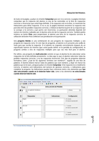 Manual de Hot Potatoes.
Por: Fernando Martínez Rodríguez
Página6
de texto en la página, y pulsar en el botón Comprobar para ver si es correcta. La página intentará
comprobar que la respuesta del alumno es una de las contenidas en la lista de respuestas
correctas o incorrectas que usted haya definido. Si la respuesta está en la lista, se mostrarán las
indicaciones para dicha respuesta. Si no es así, la página intentará encontrar la respuesta más
parecida entre las posibles respuestas correctas, e indicará al alumno la parte de su respuesta que
se acerque a la correcta y qué partes son incorrectas. La puntuación obtenida depende del
número de intentos realizados por el alumno antes de dar la respuesta correcta. También podría
incluirse un botón Pista, para proporcionar al alumno una letra de la respuesta correcta; la
utilización del botón Pista conllevará una penalización en la puntuación.
Una pregunta híbrida es una combinación de una pregunta de respuestas múltiples y una
pregunta de respuesta corta. En este tipo de preguntas, al alumno se le presenta una casilla de
texto para que escriba la respuesta. Si el alumno no responde correctamente después de un
especificado número de intentos (que usted puede definir en la pantalla de configuración), la
pregunta cambia a otra de respuestas múltiples para que sea más fácil para el alumno.
Por último, una pregunta de multi-selección consiste en que el alumno ha de seleccionar varias
respuestas de la lista definida previamente. La idea aquí es que el alumno seleccione todas las
posibles respuestas correctas, y no las respuestas incorrectas. Este tipo de preguntas deberían
formularse como "¿Cuál de los siguientes términos son nombres?", seguido de una lista de
palabras. El alumno deberá marcar todas las palabras que sean nombres, y dejar sin marcar las
palabras que no lo sean, y después pulsar en el botón Comprobar. Si la respuesta no es totalmente
correcta, el alumno verá indicaciones del número de opciones correctas, e indicaciones para
completar la pregunta; las indicaciones pueden hace referencia tanto a los elementos que han
sido seleccionados cuando no lo deberían haber sido, como a los elementos no seleccionados
cuando deberían haberlo sido.
 
