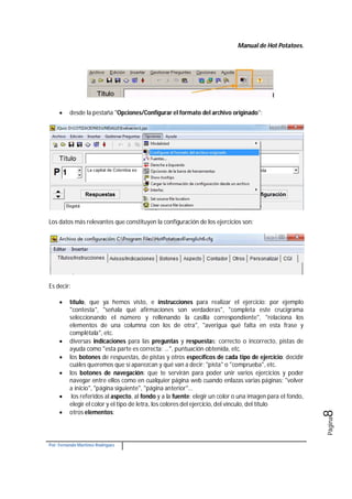 Manual de Hot Potatoes.
Por: Fernando Martínez Rodríguez
Página8
 desde la pestaña "Opciones/Configurar el formato del archivo originado":
Los datos más relevantes que constituyen la configuración de los ejercicios son:
Es decir:
 título, que ya hemos visto, e instrucciones para realizar el ejercicio: por ejemplo
"contesta", "señala qué afirmaciones son verdaderas", "completa este crucigrama
seleccionando el número y rellenando la casilla correspondiente", "relaciona los
elementos de una columna con los de otra", "averigua qué falta en esta frase y
complétala", etc.
 diversas indicaciones para las preguntas y respuestas: correcto o incorrecto, pistas de
ayuda como "esta parte es correcta: ...", puntuación obtenida, etc.
 los botones de respuestas, de pistas y otros específicos de cada tipo de ejercicio: decidir
cuáles queremos que sí aparezcan y qué van a decir: "pista" o "comprueba", etc.
 los botones de navegación: que te servirán para poder unir varios ejercicios y poder
navegar entre ellos como en cualquier página web cuando enlazas varias páginas: "volver
a inicio", "página siguiente", "página anterior"...
 los referidos al aspecto, al fondo y a la fuente: elegir un color o una imagen para el fondo,
elegir el color y el tipo de letra, los colores del ejercicio, del vínculo, del título
 otros elementos:
 