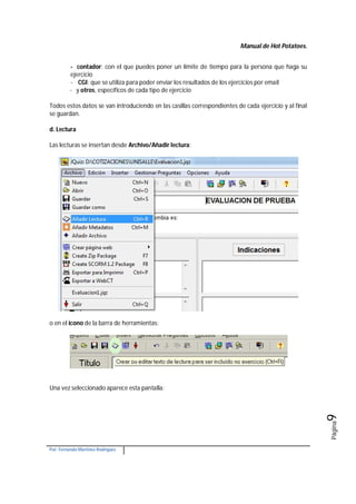 Manual de Hot Potatoes.
Por: Fernando Martínez Rodríguez
Página9
- contador: con el que puedes poner un límite de tiempo para la persona que haga su
ejercicio
- CGI: que se utiliza para poder enviar los resultados de los ejercicios por email
- y otros, específicos de cada tipo de ejercicio
Todos estos datos se van introduciendo en las casillas correspondientes de cada ejercicio y al final
se guardan.
d. Lectura
Las lecturas se insertan desde Archivo/Añadir lectura:
o en el icono de la barra de herramientas:
Una vez seleccionado aparece esta pantalla:
 