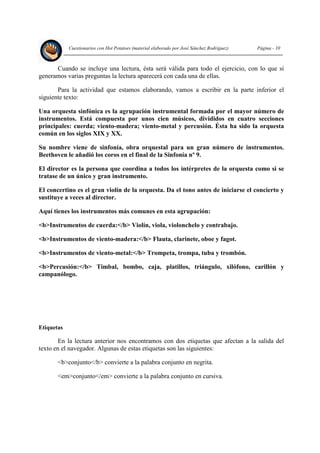 Cuestionarios con Hot Potatoes (material elaborado por José Sánchez Rodríguez) Página - 10
Cuando se incluye una lectura, ésta será válida para todo el ejercicio, con lo que si
generamos varias preguntas la lectura aparecerá con cada una de ellas.
Para la actividad que estamos elaborando, vamos a escribir en la parte inferior el
siguiente texto:
Una orquesta sinfónica es la agrupación instrumental formada por el mayor número de
instrumentos. Está compuesta por unos cien músicos, divididos en cuatro secciones
principales: cuerda; viento-madera; viento-metal y percusión. Ésta ha sido la orquesta
común en los siglos XIX y XX.
Su nombre viene de sinfonía, obra orquestal para un gran número de instrumentos.
Beethoven le añadió los coros en el final de la Sinfonía nº 9.
El director es la persona que coordina a todos los intérpretes de la orquesta como si se
tratase de un único y gran instrumento.
El concertino es el gran violín de la orquesta. Da el tono antes de iniciarse el concierto y
sustituye a veces al director.
Aquí tienes los instrumentos más comunes en esta agrupación:
<b>Instrumentos de cuerda:</b> Violín, viola, violonchelo y contrabajo.
<b>Instrumentos de viento-madera:</b> Flauta, clarinete, oboe y fagot.
<b>Instrumentos de viento-metal:</b> Trompeta, trompa, tuba y trombón.
<b>Percusión:</b> Timbal, bombo, caja, platillos, triángulo, xilófono, carillón y
campanólogo.
Etiquetas
En la lectura anterior nos encontramos con dos etiquetas que afectan a la salida del
texto en el navegador. Algunas de estas etiquetas son las siguientes:
<b>conjunto</b> convierte a la palabra conjunto en negrita.
<em>conjunto</em> convierte a la palabra conjunto en cursiva.
 