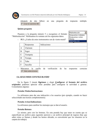 Cuestionarios con Hot Potatoes (material elaborado por José Sánchez Rodríguez) Página - 14
(después de dos fallos) en una pregunta de respuesta múltiple.
Quinta pregunta
Pasamos a la pregunta número 5 y escogemos el formato
“Multiselección”. Rellenamos la ventana con los siguientes datos:
- P(5): ¿Cuáles de estos instrumentos son de viento-metal?
Respuestas Indicaciones
A Clarinete
B Fagot
C Trompeta
D Trompa
E Tuba
F Saxofón
- Marcamos la casilla de verificación de las respuestas correctas
5.6. SEGUIMOS CONFIGURANDO
En la figura 2 (menú Opciones y elegir Configurar el formato del archivo
originado) podemos apreciar otras pestañas para configurar la actividad a generar.
Comentamos algunas:
Pestaña Títulos/Instrucciones
La utilizamos para dar una indicación a los usuarios (por ejemplo, cuando no hacer
seleccionado una lectura complementaria).
Pestaña Avisos/Indicaciones
La utilizamos para cambiar los mensajes que se dan al usuario.
Pestaña Botones
Lo mismo, pero con los botones. En esta pestaña hay que tener en cuenta que se
especificará un archivo para siguiente ejercicio y un archivo principal de regreso (hay que
saber cómo se llaman y donde los hemos ubicado; es conveniente que los situemos en la
carpeta de trabajo).
 