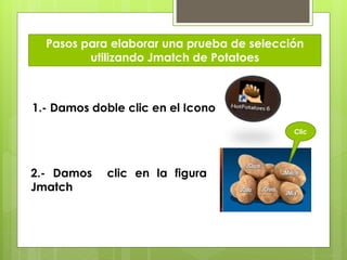 Pasos para elaborar una prueba de selección
utilizando Jmatch de Potatoes

1.- Damos doble clic en el Icono
Clic

2.- Damos
Jmatch

clic en la figura

 