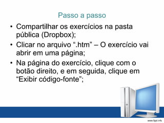 Passo a passo Compartilhar os exercícios na pasta pública (Dropbox); Clicar no arquivo “.htm” – O exercício vai abrir em uma página; Na página do exercício, clique com o botão direito, e em seguida, clique em “Exibir código-fonte”; 