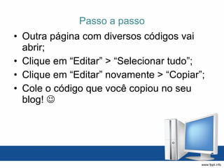 Passo a passo Outra página com diversos códigos vai abrir; Clique em “Editar” > “Selecionar tudo”; Clique em “Editar” novamente > “Copiar”; Cole o código que você copiou no seu blog!   