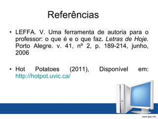 Referências LEFFA. V. Uma ferramenta de autoria para o professor: o que é e o que faz .  Letras de Hoje.  Porto Alegre. v. 41, nº 2, p. 189-214, junho, 2006 Hot Potatoes (2011), Disponível em:  http://hotpot.uvic.ca/   