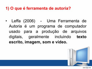 1) O que é ferramenta de autoria? Leffa (2006)  -  Uma Ferramenta de Autoria é um programa de computador usado para a produção de arquivos digitais, geralmente incluindo  texto escrito, imagem, som e vídeo. 