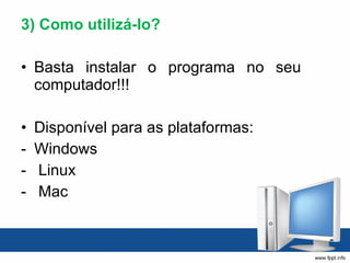 3) Como utilizá-lo? Basta instalar o programa no seu computador!!! Disponível para as plataformas: Windows Linux  Mac 
