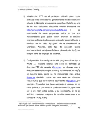 Herramienta de autor para la enseñanza: Hot Potatoes
c) Introducción a Cuteftp.


         i) Introducción. FTP es el protocolo utilizado para copiar
             archivos entre ordenadores, generalmente desde un servidor
             o hacia él. Necesita un programa específico (Cuteftp, es uno
             de los más conocidos, disponible versión shareware en:
             http://www.cuteftp.com/downloads/cuteftp.asp               )          La
             importancia de estos programas radica en que son
             indispensables para poder “subir” archivos al servidor
             (mandar archivos desde nuestro ordenador personal hasta el
             servidor, en mi caso “ftp.ugr.es” de la Universidad de
             Granada).      Además,      este    tipo    de    conexión      facilita
             enormemente el trabajo con ficheros (de cualquier tipo) y su
             uso por parte de un grupo de usuarios.


         ii) Configuración. La configuración del programa (Cute ftp, o
             WSftp …) requiere rellenar una serie de campos: La
             dirección FTP del servidor (ftp.ugr.es, se observa que la
             dirección está separada por puntos y no comienza por http9),
             en nuestro caso, como se ha mencionado más arriba,
             ftp.ugr.es (también puede ser una serie de números,
             150.214.20.3 que es el número equivalente a ftp.ugr.es , por
             ejemplo). El nombre que tiene asignado el usuario, en mi
             caso, juliotor y, por último el puerto de conexión, que suele
             ser el 21. Con estos datos, y su contraseña, si no es
             anónimo, cualquier programa le permitirá conectarse a su
             servidor FTP (fig. 6:14)

9
 http: “Hyper Text Transfer Protocol o Protocolo de Transferencia de hipertexto.
Aplicación que permite enviar ficheros y datos (imágenes, multimedia, …)
                                                                                   49
Julio Torrecillas Ramírez
 