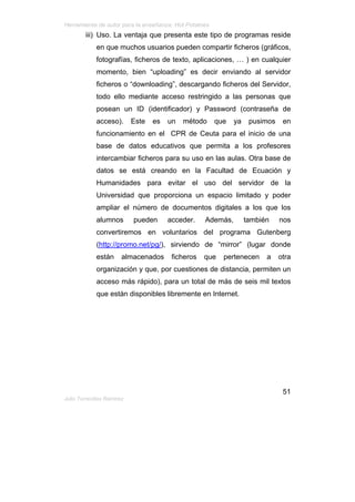 Herramienta de autor para la enseñanza: Hot Potatoes
         iii) Uso. La ventaja que presenta este tipo de programas reside
             en que muchos usuarios pueden compartir ficheros (gráficos,
             fotografías, ficheros de texto, aplicaciones, … ) en cualquier
             momento, bien “uploading” es decir enviando al servidor
             ficheros o “downloading”, descargando ficheros del Servidor,
             todo ello mediante acceso restringido a las personas que
             posean un ID (identificador) y Password (contraseña de
             acceso).       Este   es   un   método    que    ya    pusimos    en
             funcionamiento en el CPR de Ceuta para el inicio de una
             base de datos educativos que permita a los profesores
             intercambiar ficheros para su uso en las aulas. Otra base de
             datos se está creando en la Facultad de Ecuación y
             Humanidades para evitar el uso del servidor de la
             Universidad que proporciona un espacio limitado y poder
             ampliar el número de documentos digitales a los que los
             alumnos        pueden      acceder.    Además,        también    nos
             convertiremos en voluntarios del programa Gutenberg
             (http://promo.net/pg/), sirviendo de “mirror” (lugar donde
             están      almacenados      ficheros   que   pertenecen     a    otra
             organización y que, por cuestiones de distancia, permiten un
             acceso más rápido), para un total de más de seis mil textos
             que están disponibles libremente en Internet.




                                                                               51
Julio Torrecillas Ramírez
 