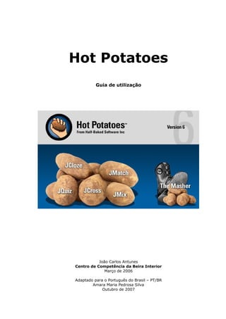 Hot Potatoes
          Guia de utilização




           João Carlos Antunes
Centro de Competência da Beira Interior
              Março de 2006

Adaptado para o Português do Brasil – PT/BR
        Amara Maria Pedrosa Silva
             Outubro de 2007
 