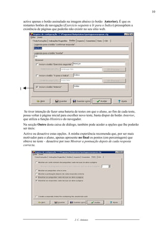 10

    active apenas o botão assinalado na imagem abaixo (o botão Anterior). É que os
    restantes botões de navegação (Exercício seguinte e Ir para o Índice) pressupõem a
    existência de páginas que poderão não existir no seu sítio web.




1




     Se tiver intenção de fazer uma bateria de testes em que o aluno, ao fim de cada teste,
    possa voltar à página inicial para escolher novo teste, basta dispor do botão Anterior,
    que utiliza a função Histórico do navegador.
    Na secção Outro desta caixa de diálogo, também pode aceder a opções que lhe poderão
    ser úteis:
    Active ou desactive estas opções. A minha experiência recomenda que, por ser mais
    motivador para o aluno, apenas apresente no final os pontos (em percentagem) que
    obteve no teste – desactive por isso Mostrar a pontuação depois de cada resposta
    correcta.




                                            J. C. Antunes
 