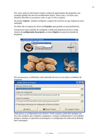 11

Por vezes, pode ser útil manter sempre a ordem de apresentação das perguntas- por
exemplo quando elas têm um encadeamento lógico. Nesse caso, e só nesse caso,
desactive Baralhar as perguntas cada vez que se abra a página.
Na secção Aspecto , também configurar o aspecto do exercício no que respeita às cores
utilizadas.
No final, não se esqueça de clicar em Guardar, para guardar as suas preferências.
Um processo mais expedito de configurar a saída está disponível na nova versão.
Através da configuração do projecto, no menu Opções na janela de entrada do
programa:




Por este processo, as definições serão aplicadas de uma vez em todos os módulos do
programa:




Pode gravar, as configurações num ficheiro. Feche a janela e pode abrir qualquer um
dos cinco módulos que compõem o programa, e começar imediatamente o seu trabalho,
porque a interface se apresenta em português e a configuração de saída está já definida
para o português.




                                      J. C. Antunes
 