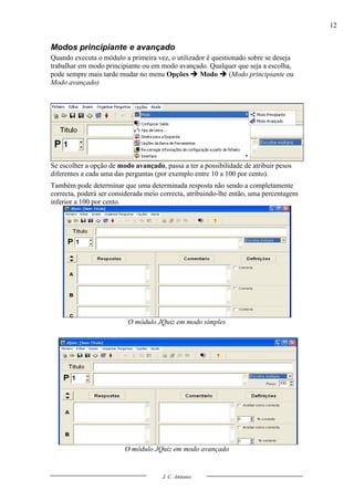 12


Modos principiante e avançado
Quando executa o módulo a primeira vez, o utilizador é questionado sobre se deseja
trabalhar em modo principiante ou em modo avançado. Qualquer que seja a escolha,
pode sempre mais tarde mudar no menu Opções  Modo  (Modo principiante ou
Modo avançado)




Se escolher a opção de modo avançado, passa a ter a possibilidade de atribuir pesos
diferentes a cada uma das perguntas (por exemplo entre 10 a 100 por cento).
Também pode determinar que uma determinada resposta não sendo a completamente
correcta, poderá ser considerada meio correcta, atribuindo-lhe então, uma percentagem
inferior a 100 por cento.




                          O módulo JQuiz em modo simples




                         O módulo JQuiz em modo avançado


                                      J. C. Antunes
 