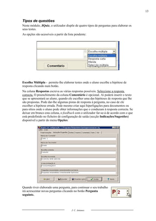 13


Tipos de questões
Neste módulo, JQuiz, o utilizador dispõe de quatro tipos de perguntas para elaborar os
seus testes.
As opções são acessíveis a partir da lista pendente:




Escolha Múltipla - permite-lhe elaborar testes onde o aluno escolhe a hipótese de
resposta clicando num botão.
Na coluna Respostas escreva as várias respostas possíveis. Seleccione a resposta
correcta. O preenchimento da coluna Comentário é opcional. Aí poderá inserir o texto
que se apresentará ao aluno, quando ele escolher uma das hipóteses de resposta que lhe
são propostas. Pode dar-lhe algumas pistas de resposta à pergunta, no caso de ele
escolher a hipótese errada. Pode mesmo criar aqui hiperligações para documentos ou
para sítios onde o aluno pode obter informações que o conduzam à resposta correcta. Se
deixar em branco esta coluna, o feedback com o utilizador far-se-á de acordo com o que
está predefinido no ficheiro de configuração de saída (secção Indicações/Sugestões)
disponível a partir do menu Opções:




Quando tiver elaborado uma pergunta, para continuar o seu trabalho
irá acrescentar novas perguntas clicando no botão Pergunta
seguinte.



                                        J. C. Antunes
 