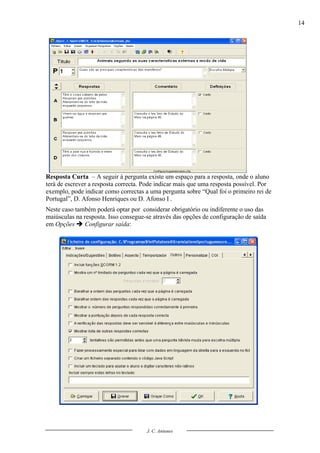 14




Resposta Curta – A seguir à pergunta existe um espaço para a resposta, onde o aluno
terá de escrever a resposta correcta. Pode indicar mais que uma resposta possível. Por
exemplo, pode indicar como correctas a uma pergunta sobre “Qual foi o primeiro rei de
Portugal”, D. Afonso Henriques ou D. Afonso I .
Neste caso também poderá optar por considerar obrigatório ou indiferente o uso das
maiúsculas na resposta. Isso consegue-se através das opções de configuração de saída
em Opções  Configurar saída:




                                      J. C. Antunes
 